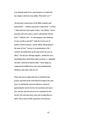 is no demand made by her representatives, to which I do
not comply to the best of my ability. What lack I yet ? "
The incessant remonstrance of the Bible is against such
protestations — whether expressed or understood — as these.
" What doth the Lord require of thee," says Micah, " but to
do justly, and to love mercy, and to walk humbly with thy
God ? " (Micah vi. 8). " To what purpose is the multitude
of your sacrifices unto Me?" saith the Lord, in one of
Isaiah's earliest sentences ; and he added, still speaking in
the name of God, " Incense is an abomination to Me."
And here Jeremiah takes up the same strain. He says, in
effect, " Put all your offerings together ; abolish the sacer-
dotal distinctions which Moses bade you observe ; relinquish
all ritual ; end festival and fast alike." These things are
comparatively indifferent to God, when substituted for
obedience and a holy walk (vii. 22).
Where the heart is right with God, it will find fit and
proper expression in the well-ordered worship of the sanc-
tuary. It will find the outward ordinance a means of
quickening the soul by the laws of association and expres-
sion ; but the outward can never be a substitute for the
inward. The soul must know God, and worship Him as a
Spirit. There must be faith, repentance, inward grace.
63
 
