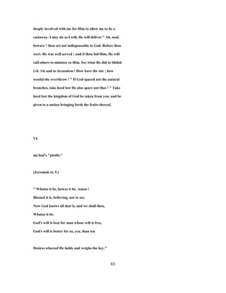 deeply involved with me for Him to allow me to be a
castaway. I may do as I will, He will deliver." Ah, soul,
beware ! thou art not indispensable to God. Before thou
wert. He was well served ; and if thou fail Him, He will
call others to minister to Him. See what He did to Shiloh
(vii. 14) and to Jerusalem ! How bare the site ; how
woeful the overthrow ! " If God spared not the natural
branches, take heed lest He also spare not thee ! " Take
heed lest the kingdom of God be taken from you, and be
given to a nation bringing forth the fruits thereof.
VI.
mt foul's "jitttftt."
(Jeremiah xi. 5.)
" Whatso it be, howso it be, Amen !
Blessed it is, believing, not to see.
Now God knows all that is, and we shall then,
Whatso it be.
God's will is best for man whose will is free,
God's will is better for us, yea, than ten
Desires whereof He holds and weighs the key."
65
 