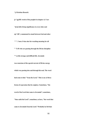 ^j Christina Rossetti.
j|>^jg|/HE words of the prophet in chapter xi. 5 are
^jL|m full of deep significance to every holy soul
njr' JB^y summoned to stand between God and other
^^^. f men. It has also far-reaching meaning for all
'^ T»fS who are passing through the Divine discipline
"* m this strange and difficult life. Jeremiah
was conscious of the special current of Divine energy
which was passing into and through his soul. The word
had come to him " from the Lord," This is one of three
forms of expression that he employs. Sometimes, "the
word of the Lord that came to Jeremiah"; sometimes,
"thus saith the Lord"; sometimes, as here, "the word that
came to Jeremiah from the Lord." Probably he felt that
66
 