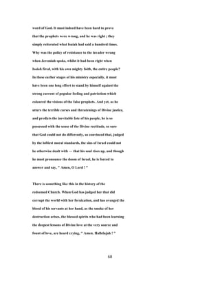 word of God. It must indeed have been hard to prove
that the prophets were wrong, and he was right ; they
simply reiterated what Isaiah had said a hundred times.
Why was the policy of resistance to the invader wrong
when Jeremiah spoke, whilst it had been right when
Isaiah fired, with his own mighty faith, the entire people?
In these earlier stages of his ministry especially, it must
have been one long effort to stand by himself against the
strong current of popular feeling and patriotism which
coloured the visions of the false prophets. And yet, as he
utters the terrible curses and threatenings of Divine justice,
and predicts the inevitable fate of his people, he is so
possessed with the sense of the Divine rectitude, so sure
that God could not do differently, so convinced that, judged
by the loftiest moral standards, the sins of Israel could not
be otherwise dealt with — that his soul rises up, and though
he must pronounce the doom of Israel, he is forced to
answer and say, " Amen, O Lord ! "
There is something like this in the history of the
redeemed Church. When God has judged her that did
corrupt the world with her fornication, and has avenged the
blood of his servants at her hand, as the smoke of her
destruction arises, the blessed spirits who had been learning
the deepest lessons of Divine love at the very source and
fount of love, are heard crying, " Amen. Hallelujah ! "
68
 