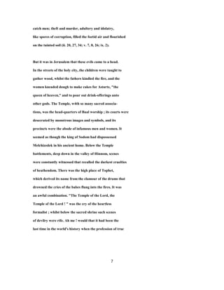 catch men; theft and murder, adultery and idolatry,
like spores of corruption, filled the foetid air and flourished
on the tainted soil (ii. 20, 27, 34; v. 7, 8, 26; ix. 2).
But it was in Jerusalem that these evils came to a head.
In the streets of the holy city, the children were taught to
gather wood, whilst the fathers kindled the fire, and the
women kneaded dough to make cakes for Astarte, "the
queen of heaven," and to pour out drink-offerings unto
other gods. The Temple, w4th so many sacred associa-
tions, was the head-quarters of Baal worship ; its courts were
desecrated by monstrous images and symbols, and its
precincts were the abode of infamous men and women. It
seemed as though the king of Sodom had dispossessed
Melchizedek in his ancient home. Below the Temple
battlements, deep down in the valley of Hinnom, scenes
were constantly witnessed that recalled the darkest cruelties
of heathendom. There was the high place of Tophet,
which derived its name from the clamour of the drums that
drowned the cries of the babes flung into the fires. It was
an awful combination. "The Temple of the Lord, the
Temple of the Lord ! " was the cry of the heartless
formalist ; whilst below the sacred shrine such scenes
of devilry were rife. Ah me ! would that it had been the
last time in the world's history when the profession of true
7
 