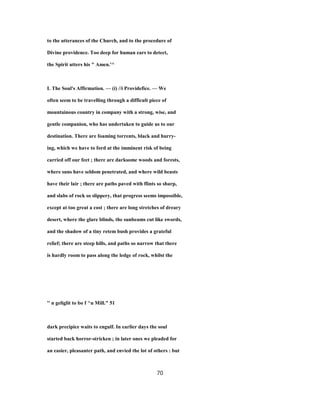 to the utterances of the Church, and to the procedure of
Divine providence. Too deep for human ears to detect,
the Spirit utters his " Amen.'^
L The Soul's Affirmation. — (i) //i Providefice. — We
often seem to be travelling through a difficult piece of
mountainous country in company with a strong, wise, and
gentle companion, who has undertaken to guide us to our
destination. There are foaming torrents, black and hurry-
ing, which we have to ford at the imminent risk of being
carried off our feet ; there are darksome woods and forests,
where suns have seldom penetrated, and where wild beasts
have their lair ; there are paths paved with flints so sharp,
and slabs of rock so slippery, that progress seems impossible,
except at too great a cost ; there are long stretches of dreary
desert, where the glare blinds, the sunbeams cut like swords,
and the shadow of a tiny retem bush provides a grateful
relief; there are steep hills, and paths so narrow that there
is hardly room to pass along the ledge of rock, whilst the
'' n geliglit to bo f ^u Mill." 51
dark precipice waits to engulf. In earlier days the soul
started back horror-stricken ; in later ones we pleaded for
an easier, pleasanter path, and envied the lot of others : but
70
 