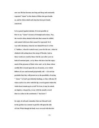 now our life has become one long and deep and constantly
repeated "Amen" to the choice of Him who goes beside
us, and in whose mind each step has been previously
conceived.
Let us guard against mistake. It is not possible at
first to say "Amen" in tones of triumph and ecstasy. Nay,
the word is often choked with sobs that cannot be stifled,
and soaked with tears that cannot be repressed. So it
was with Abraham, when he tore himself from Ur of the
C^haldees ; when he waited weary years for his son ; when he
climbed with aching heart the steep of Moriah. And as
these words are read by those who lie year after year on
beds of constant pain ; or by those who have lost the enjoy-
ment of the presence of their twin- soul ; or by those whose
earthly life is tossed upon the sea of anxiety, over which
billows of care and turmoil perpetually roll — it is not im-
probable that they will protest as to the possibility of saying
" Amen " to God's providential dealings, or they will ask, Of
what avail is it to utter with the lip a word against which the
whole heart stands up in revolt? Is it not, it may be asked,
an impiety, a hypocrisy, to say with the mouth a word
that is so alien to the sentiments c^ the heart ?
In reply, let all such remember that our blessed Lord
in the garden was content to put his will upon the side
of God. What though his body were covered with the dew
71
 