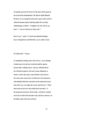 of anguish, pressed out from it as the juice of the grape by
the tread of the husbandman ! He did not chide Himself.
He knew it was enough if, in the lower parts of the earth to
which his human nature had descended. He was able,
unflinchingly to affirm, " I delight to do Thy will, O rny
God " ; " not as I will, but as Thou wilt ! "
Dare to say " Amen " to God's providential dealings.
Say it, though heart and flesh fail ; say it, amid a storm
52 ®;ijE foul's '' %mznr
ot' tumultuous feeling, and a rain of tears ; say it, though
it shall seem to be the last word that shall be spoken
because life is ebbing so fast : and you will find that if
the will doth acquiesce, the heart comes ultimately to
choose ; and as days pass, some incident, some turn in
the road, some concurrence of unforeseen circumstances,
will suddenly flash the conviction on the mind and reason
that God's way was right, the wisest, and the best. " What
thou knowest not now, thou shalt know hereafter," is
the perpetual assurance of the Guide : and this is realized
not in the world of the hereafter only, but here and now, on
the hither side of the Gate of Pearl.
72
 