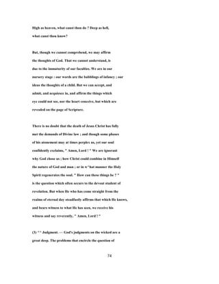 High as heaven, what canst thou do ? Deep as hell,
what canst thou know?
But, though we cannot comprehend, we may affirm
the thoughts of God. That we cannot understand, is
due to the immaturity of our faculties. We are in our
nursery stage : our words are the babblings of infancy ; our
ideas the thoughts of a child. But we can accept, and
admit, and acquiesce in, and affirm the things which
eye could not see, nor the heart conceive, but which are
revealed on the page of Scripture.
There is no doubt that the death of Jesus Christ has fully
met the demands of Divine law ; and though some phases
of his atonement may at times perplex us, yet our soul
confidently exclaims, " Amen, Lord ! " We are ignorant
why God chose us ; how Christ could combine in Himself
the nature of God and man ; or in w^hat manner the Holy
Spirit regenerates the soul. " How can these things be ? "
is the question which often occurs to the devout student of
revelation. But when He who has come straight from the
realms of eternal day steadfastly affirms that which He knows,
and bears witness to what He has seen, we receive his
witness and say reverently, " Amen, Lord ! "
(3) ^^ Judgment. — God's judgments on the wicked are a
great deep. The problems that encircle the question of
74
 