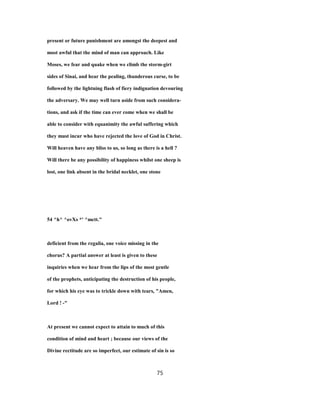 present or future punishment are amongst the deepest and
most awful that the mind of man can approach. Like
Moses, we fear and quake when we climb the storm-girt
sides of Sinai, and hear the pealing, thunderous curse, to be
followed by the lightning flash of fiery indignation devouring
the adversary. We may well turn aside from such considera-
tions, and ask if the time can ever come when we shall be
able to consider with equanimity the awful suffering which
they must incur who have rejected the love of God in Christ.
Will heaven have any bliss to us, so long as there is a hell ?
Will there be any possibility of happiness whilst one sheep is
lost, one link absent in the bridal necklet, one stone
54 ^h^ ^ovXs *' ^mctt."
deficient from the regalia, one voice missing in the
chorus? A partial answer at least is given to these
inquiries when we hear from the lips of the most gentle
of the prophets, anticipating the destruction of his people,
for which his eye was to trickle down with tears, "Amen,
Lord ! -"
At present we cannot expect to attain to much of this
condition of mind and heart ; because our views of the
Divine rectitude are so imperfect, our estimate of sin is so
75
 