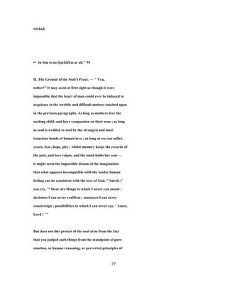 wicked.
•* 3n Sim is no QarhitEss at all." 55
II. The Ground of the Soul's Peace. — " Yea,
tather!" It may seem at first sight as though it were
impossible that the heart of man could ever be induced to
acquiesce in the terrible and difficult matters touched upon
in the previous paragraphs. As long as mothers love the
sucking child, and have compassion on their sons ; as long
as soul is wedded to soul by the strongest and most
tenacious bonds of human love ; as long as we can suffer,
yearn, fear, hope, pity ; whilst memory keeps the records of
the past, and love reigns, and the mind holds her seat —
it might seem the impossible dream of the imagination
that what appears incompatible with the tender human
feeling can be consistent with the love of God. " Surely,"
you cry, '* there are things to which I never can assent ;
decisions I can never reaffirm ; sentences I can never
countersign ; possibiHties to which I can never say, ' Amen,
Lord ! ' "
But does not this protest of the soul arise from the fact
that you judged such things from the standpoint of pure
emotion, or human reasoning, or perverted principles of
77
 