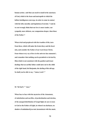 human action ; and that you need to stand in the sanctuary
of God, which is the focus and metropolis to which the
loftiest intelligences converge, in order to come in contact
with the lofty morality and legislation of eternity ? And do
we not wrongly think that our love is more tender, our
sympathy more delicate, our compassions deeper, than those
of the Father ?
When tried and perplexed with the troubles of hfe, turn
from these, which will make the brain dizzy and the heart
sick, and consider the Father of our Lord Jesus Christ,
from whom every ray of love in the universe has emanated ;
and remember that nothing can be permitted or devised by
Him which is not consistent with the gentlest and truest
dealings that an earthly father could mete out to the child
of his right hand, his Benjamin, the darling of his old age.
So shall you be able to say, "Amen, Lord ! "
56 ^b£ foul's '' ^mcu."
When face to face with the mysteries of the Atonement,
of substitution and sacrifice, of predestination and election,
of the unequal distribution of Gospel light, be sure to turn
to God as the Father of Light, in whom is no darkness, no
shadow of unkindnesSj no note inconsistent with the music
78
 