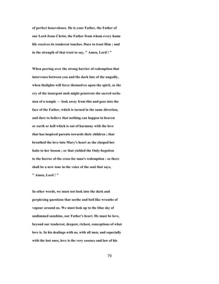 of perfect benevolence. He is your Father, the Father of
our Lord Jesus Christ, the Father from whom every home
life receives its tenderest touches. Dare to trust Him ; and
in the strength of that trust to say, " Amen, Lord ! "
When peering over the strong barrier of redemption that
intervenes between you and the dark fate of the ungodly,
when tholights will force themselves upon the spirit, as the
cry of the insurgent mob might penetrate the sacred seclu-
sion of a temple — look away from this and gaze into the
face of the Father, which is turned in the same direction,
and dare to believe that nothing can happen in heaven
or earth or hell which is out of harmony with the love
that has inspired parents towards their children ; that
breathed the love into Mary's heart as she clasped her
babe to her bosom ; or that yielded the Only-begotten
to the horror of the cross for man's redemption : so there
shall be a new tone in the voice of the soul that says,
" Amen, Lord ! "
In other words, we must not look into the dark and
perplexing questions that seethe and boil like wreaths of
vapour around us. We must look up to the blue sky of
undimmed sunshine, our Father's heart. He must be love,
beyond our tenderest, deepest, richest, conceptions of what
love is. In his dealings with us, with all men, and especially
with the lost ones, love is the very essence and law of his
79
 