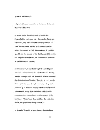 Wjt Call of leremialj. u
religion had been accompanied by the hcence of vice and
the service of the devil !
In such a Sodom God's voice must be heard. The
Judge of all the earth must warn the ungodly of a certain
retribution, only to be averted by swift repentance. The
Good Shepherd must seek his wayward sheep. Better
believe that there is no God, than think that He could be
speechless in the presence of sins that frustrated his election
and long education of Israel, and threatened to terminate
its very existence as a people.
Yet if God speak, it must be through the yielded lips of
man. For if his voice struck the ear of sinful man directly,
it would either paralyze him with dread, or seem indistinct,
like the mutterings of thunder. Therefore in every age the
Divine Spirit has gone through the world, seeking for the
prepared lip of elect souls through which to utter Himself.
He seeks such to-day. Men are still the vehicles of his
communications to men. To us, as to Ezekiel, the Divine
Spirit says, " Son of man, thou shalt hear the word at my
mouth, and give them warning from Me."
In the call of Jeremiah we may discover the sort of man
8
 