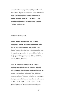 nature. Somehow, we repeat it, everything must be consis-
tent with this all-persuasive nature and temper of the Divine
Being ; and in proportion as you dare to believe in the
Father, you will be able to say " Yes," which is a true
rendering of the Greek v>'ord in our version translated
"Even so" (Matt. xi. 26).
** (Pbcn so, JFatljcr ! " 57
III The Triumph of the Affirming Soul. — "Amen,
Hallelujah ! " Jesus as He rested in his Father was able to
say, not only, "Even so, Father"; but, "I thank Thee,
Father " : and so there shall come a day when the four-and-
twenty elders, representinsr the redeemed Church, shall see
the judgment of the great opponent of the Lamb's bride,
and say, " Amen, Hallelujah ! "
Mark the addition of "Hallelujah" to the "Amen."
Here the Amen, and not often the Hallelujah ; there the
two — the assent and the consent ; the acquiescence and the
acclaim ; the submission to the will of God, and the tri-
umphant outburst of praise and adoration. Let us anticipate
that age when we shall know as we are known, and when we
shall be perfectly satisfied, perfectly jubilant, perfectly
blessed ; when every shadow of misunderstanding and
80
 