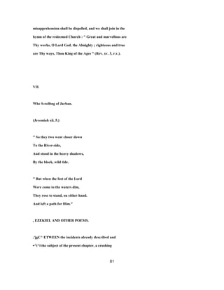 misapprehension shall be dispelled, and we shall join in the
hymn of the redeemed Church : " Great and marvellous are
Thy works, O Lord God. the Almighty ; righteous and true
are Thy ways, Thou King of the Ages " (Rev. xv. 3, r.v.).
VII.
Whc S»telltng of Jarban.
(Jeremiah xii. 5.)
" So they two went closer down
To the River-side,
And stood in the heavy shadows,
By the black, wild tide.
" But when the feet of the Lord
Were come to the waters dim,
They rose to stand, on either hand.
And left a path for Him."
, EZEKIEL AND OTHER POEMS.
.'jgC^ ETWEEN the incidents already described and
•^i^l the subject of the present chapter, a crushing
81
 