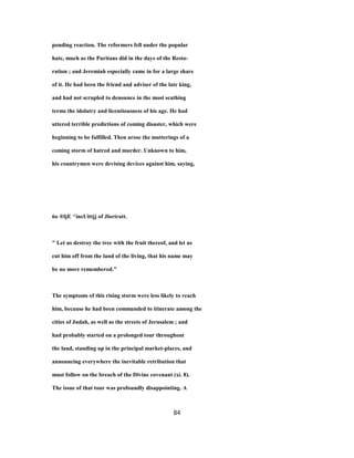 ponding reaction. The reformers fell under the popular
hate, much as the Puritans did in the days of the Resto-
ration ; and Jeremiah especially came in for a large share
of it. He had been the friend and adviser of the late king,
and had not scrupled to denounce in the most scathing
terms the idolatry and licentiousness of his age. He had
uttered terrible predictions of coming disaster, which were
beginning to be fulfilled. Then arose the mutterings of a
coming storm of hatred and murder. Unknown to him,
his countrymen were devising devices against him, saying,
6o ®ljE ^ineUittjj of Jloriratt.
" Let us destroy the tree with the fruit thereof, and let us
cut him off from the land of the living, that his name may
be no more remembered."
The symptoms of this rising storm were less likely to reach
him, because he had been commanded to itinerate among the
cities of Judah, as well as the streets of Jerusalem ; and
had probably started on a prolonged tour throughout
the land, standing up in the principal market-places, and
announcing everywhere the inevitable retribution that
must follow on the breach of the Divine covenant (xi. 8).
The issue of that tour was profoundly disappointing. A
84
 