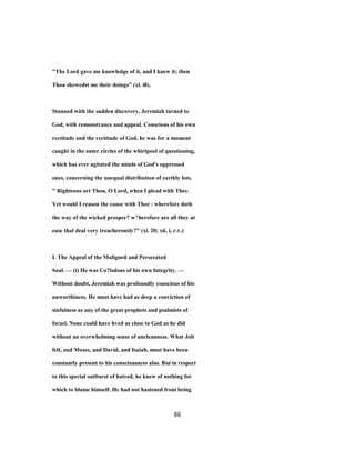 "The Lord gave me knowledge of it, and I knew it; then
Thou shewedst me their doings" (xi. i8).
Stunned with the sudden discovery, Jeremiah turned to
God, with remonstrance and appeal. Conscious of his own
rectitude and the rectitude of God, he was for a moment
caught in the outer circles of the whirlpool of questioning,
which has ever agitated the minds of God's oppressed
ones, concerning the unequal distribution of earthly lots.
" Righteous art Thou, O Lord, when I plead with Thee.
Yet would I reason the cause with Thee : wherefore doth
the way of the wicked prosper? w^herefore are all they at
ease that deal very treacherously?" (xi. 20; xii. i, r.v.)
L The Appeal of the Maligned and Persecuted
Soul. — (i) He was Co?isdous of his own Integrity. —
Without doubt, Jeremiah was profoundly conscious of his
unworthiness. He must have had as deep a conviction of
sinfulness as any of the great prophets and psalmists of
Israel. None could have hved as close to God as he did
without an overwhelming sense of uncleanness. What Job
felt, and Moses, and David, and Isaiah, must have been
constantly present to his consciousness also. But in respect
to this special outburst of hatred, he knew of nothing for
which to blame himself. He had not hastened from being
86
 