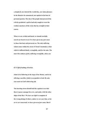 a shepherd, nor desired the woeful day, nor taken pleasure
in the disasters he announced, nor spoken in the heat of
personal passion. The sins cf the people had procured the
evils he predicted ; and he had only sought to warn the
reckless mariners of the rocks that lay straight in their
course.
When we aie reviled and hated, we should carefully
search our hearts to see if we have given any just cause
to those that hate and persecute us. The only suffering
which comes within the circle of Christ's beatitude, is that
which is inflicted falsely, wrongfully, and for his sake. The
man who endures griefs, suffering wrongfully, alone can
62 S^IjB ji'luelling of lortian.
claim to be following in the steps of the Master, and to be
offering a sacrifice which is acceptable to God. He only
can count on God's delivering aid.
The bursting storm should lead the captain to see that
there is peace amongst his crew, and amity with the other
ships of the fleet ! We have no right to complain of
the wrong-doings of others, unless we are sure that, so far
as we are concerned, we have given no just cause. But if
87
 