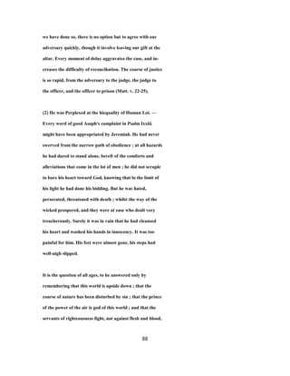 we have done so, there is no option but to agree with our
adversary quickly, though it involve leaving our gift at the
altar. Every moment of delay aggravates the case, and in-
creases the difficulty of reconcihation. The course of justice
is so rapid, from the adversary to the judge, the judge to
the officer, and the officer to prison (Matt. v. 22-25).
(2) He was Perplexed at the hiequality of Human Lot. —
Every word of good Asaph's complaint in Psalm Ixxiii.
might have been appropriated by Jeremiah. He had never
swerved from the narrow path of obedience ; at all hazards
he had dared to stand alone, bereft of the comforts and
alleviations that come in the lot of men ; he did not scruple
to bare his heart toward God, knowing that lo the limit of
his light he had done his bidding. But he was hated,
persecuted, threatened with death ; whilst the way of the
wicked prospered, and they were at ease who dealt very
treacherously. Surely it was in vain that he had cleansed
his heart and washed his hands in innocency. It was too
painful for him. His feet were almost gone, his steps had
well-nigh slipped.
It is the question of all ages, to be answered only by
remembering that this world is upside down ; that the
course of nature has been disturbed by sin ; that the prince
of the power of the air is god of this world ; and that the
servants of righteousness fight, not against flesh and blood,
88
 