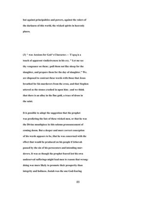 but against principahties and powers, against the rulers of
the darkness of this world, the wicked spirits in heavenly
places.
(3) ^ was Anxious for God^s Character.— Tqxq is a
touch of apparent vindictiveness in his cry. " Let me see
thy vengeance on them ; pull them out like sheep for the
slaughter, and prepare them for the day of slaughter." We.
are disposed to contrast these words with those that Jesus
breathed for his murderers from the cross, and that Stephen
uttered as the stones crashed in upon him ; and we think
that there is an alloy in the fine gold, a trace of dross in
the saint.
It is possible to adopt the suggestion that the prophet
was predicting the fate of these wicked men, or that he was
the Divine mouthpiece in this solemn pronouncement of
coming doom. But a deeper and more correct conception
of his words appears to be, tliat he was concerned with the
effect that would be produced on his people if Jehovah
passed by the sin of his persecutors and intending mur-
derers. It was as though the prophet feared lest his own
undeserved sufferings might lead men to reason that wrong-
doing was more likely to promote their prosperity than
integrity and holiness. Josiah was the one God-fearing
89
 