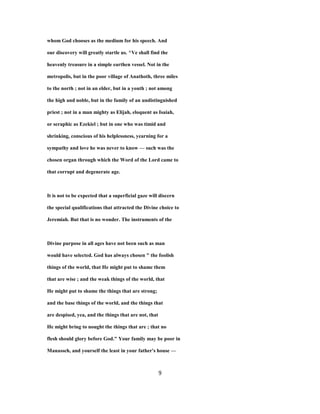 whom God chooses as the medium for his speech. And
our discovery will greatly startle us. ^Ve shall find the
heavenly treasure in a simple earthen vessel. Not in the
metropolis, but in the poor village of Anathoth, three miles
to the north ; not in an elder, but in a youth ; not among
the high and noble, but in the family of an undistinguished
priest ; not in a man mighty as Elijah, eloquent as Isaiah,
or seraphic as Ezekiel ; but in one who was timid and
shrinking, conscious of his helplessness, yearning for a
sympathy and love he was never to know — such was the
chosen organ through which the Word of the Lord came to
that corrupt and degenerate age.
It is not to be expected that a superficial gaze will discern
the special qualifications that attracted the Divine choice to
Jeremiah. But that is no wonder. The instruments of the
Divine purpose in all ages have not been such as man
would have selected. God has always chosen " the foolish
things of the world, that He might put to shame them
that are wise ; and the weak things of the world, that
He might put to shame the things that are strong;
and the base things of the world, and the things that
are despised, yea, and the things that are not, that
He might bring to nought the things that are ; that no
flesh should glory before God." Your family may be poor in
Manasseh, and yourself the least in your father's house —
9
 