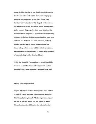 monarch of his time, but he was slain in battle ; he was the
devoted servant of God, and his life was one long agony :
was it the best policy then to fear God.^ Might it not
be wiser, safer, better, to worship the gods of the surround-
ing peoples, who seemed well able to defend their votaries,
and to promote the prosperity of the great kingdoms that
maintained their temples ? As Jeremiah beheld the blasting
influence of .sin, how the land mourned, and the herbs were
withered, and the beasts and birds consumed, his heart
misgave him. He saw no limit to the awful evil of his
times, so long as God seemed indifferent to its prevalence.
Therefore he cried for vengeance — not for the gratification
of his own feeling, but for the sake of Israel.
(4) He also Rolled his Cause on God. — So might xi. 20 be
rendered : " On Thee have I rolled my cause." Ah, this
was wise ! And it is our only safety in times of great soul-
64 l^Ije .^bTElling of Jortian.
anguish. The Divine Sufferer did this on the cross. "When
reviled, He reviled not again ; but committed Himself to
Him that judgeth righteously." In his steps we must plant
our feet. When men malign and plot against us, when
friends forsake, when difificulties like Atlantic breakers
90
 
