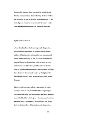 footmen. He does not allow any one of us with frail and
fainting courage to meet the overflowing floods of Jordan ;
but He causes us first to be tested in our homestead — the
land of peace, where we are comparatively secure amidst
those who know and love us. God graduates the trials
*'g£ i^rue to (5o&! " 65
of our life ; He allows the lesser to precede the greater.
He gives us the opportunity of learning to trust Him in
slighter difficulties, that faith may become muscular and
strong, and that we may be able to walk to Him amid the
surge of the ocean. Be sure that whatever your sorrows
and troubles are at this hour, God has allowed them to
come to afford you an opportunity of preparation for future
days. Do not be discouraged, or give up the fight, or be
unfaithful in the very little. Do not say you cannot bear it.
You can
There is sufficient grace in Him ; appropriate it, use it,
rest upon Him. Be very thankful that He has given you
this time of discipline and of searching ; and now, taking to
yourself all that He waits to give — the grace, and comfort,
and assurance — go forward ! He cannot fail you. What
He is in the lesser He will be much more in the greater.
92
 