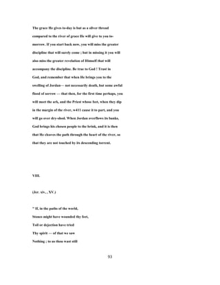 The grace He gives to-day is but as a silver thread
compared to the river of grace He will give to you to-
morrow. If you start back now, you will miss the greater
discipline that will surely come ; but in missing it you will
also miss the greater revelation of Himself that will
accompany the discipline. Be true to God ! Trust in
God, and remember that when He brings you to the
swelling of Jordan— not necessarily death, but some awful
flood of sorrow — that then, for the first time perhaps, you
will meet the ark, and the Priest whose feet, when they dip
in the margin of the river, w411 cause it to part, and you
will go over dry-shod. When Jordan overflows its banks,
God brings his chosen people to the brink, and it is then
that He cleaves the path through the heart of the river, so
that they are not touched by its descending torrent.
VIII.
(Jer. xiv, , XV.)
" If, in the paths of the world,
Stones might have wounded thy feet,
Toil or dejection have tried
Thy spirit — of that we saw
Nothing ; to us thou wast still
93
 