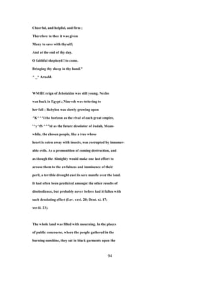 Cheerful, and helpful, and firm ;
Therefore to thee it was given
Many to save with thyself;
And at the end of thy day,
O faithful shepherd ! to come.
Bringing thy sheep in thy hand."
^ _^ Arnold.
WMHE reign of Jehoiakim was still young. Necho
was back in Egypt ; Nineveh was tottering to
her fall ; Babylon was slowly growing upon
^K^^^i the horizon as the rival of each great empire,
'^y^fS ^^"id as the future desolator of Judah, Mean-
while, the chosen people, like a tree whose
heart is eaten away with insects, was corrupted by innumer-
able evils. As a premonition of coming destruction, and
as though the Almighty would make one last effort to
arouse them to the awfulness and imminence of their
peril, a terrible drought cast its sere mantle over the land.
It had often been predicted amongst the other results of
disobedience, but probably never before had it fallen with
such desolating effect (Lev. xxvi. 20; Deut. xi. 17;
xxviii. 23).
The whole land was filled with mourning. In the places
of public concourse, where the people gathered in the
burning sunshine, they sat in black garments upon the
94
 