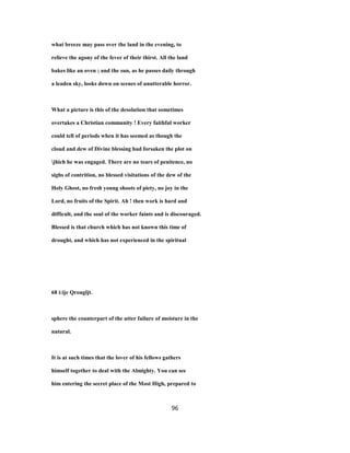what breeze may pass over the land in the evening, to
relieve the agony of the fever of their thirst. All the land
bakes like an oven ; and the sun, as he passes daily through
a leaden sky, looks down on scenes of unutterable horror.
What a picture is this of the desolation that sometimes
overtakes a Christian community ! Every faithful worker
could tell of periods when it has seemed as though the
cloud and dew of Divine blessing had forsaken the plot on
jhich he was engaged. There are no tears of penitence, no
sighs of contrition, no blessed visitations of the dew of the
Holy Ghost, no fresh young shoots of piety, no joy in the
Lord, no fruits of the Spirit. Ah ! then work is hard and
difficult, and the soul of the worker faints and is discouraged.
Blessed is that church which has not known this time of
drought, and which has not experienced in the spiritual
68 i:ije Qrougljt.
sphere the counterpart of the utter failure of moisture in the
natural.
It is at such times that the lover of his fellows gathers
himself together to deal with the Almighty. You can see
him entering the secret place of the Most High, prepared to
96
 