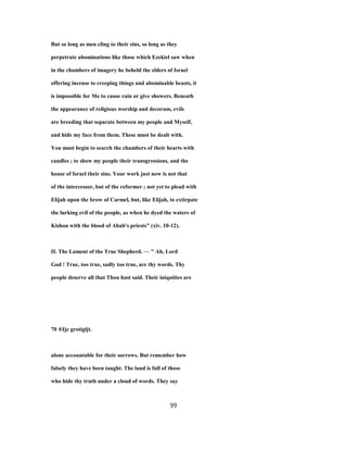 But so long as men cling to their sins, so long as they
perpetrate abominations like those which Ezekiel saw when
in the chambers of imagery he beheld the elders of Israel
offering incense to creeping things and abominable beasts, it
is impossible for Me to cause rain or give showers. Beneath
the appearance of religious worship and decorum, evils
are breeding that separate between my people and Myself,
and hide my face from them. These must be dealt with.
You must begin to search the chambers of their hearts with
candles ; to show my people their transgressions, and the
house of Israel their sins. Your work just now is not that
of the intercessor, but of the reformer ; not yet to plead with
Elijah upon the brow of Carmel, but, like Elijah, to extirpate
the lurking evil of the people, as when he dyed the waters of
Kishon with the blood of Ahab's priests" (xiv. 10-12).
II. The Lament of the True Shepherd. — " Ah, Lord
God ! True, too true, sadly too true, are thy words. Thy
people deserve all that Thou hast said. Their iniquities are
70 ®Ije grotigljt.
alone accountable for their sorrows. But remember how
falsely they have been taught. The land is full of those
who hide thy truth under a cloud of words. They say
99
 