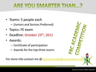 Teams: 5 people each(Juniors and Seniors Preferred)Topics: FE examDeadline: October 23th, 2011Awards:Certificate of participationAwards for the top three teamsFor more info contact me @ bonnie.prado@mail.utexas.eduARE YOU SMARTER THAN…?FRC ACADEMIC COMPETITION