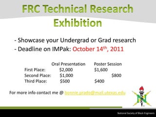 - Showcase your Undergrad or Grad research- Deadline on IMPak:October 14th, 2011                                       Oral Presentation        Poster Session               First Place:             $2,000                    $1,600                 Second Place:        $1,000		        $800                 Third Place:            $500                       $400For more info contact me @ bonnie.prado@mail.utexas.eduFRC Technical Research Exhibition