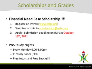 Financial Need Base Scholarship!!!!Register on IMPak (www.nsbe.org)Send transcripts to scholarships@nsbe.orgApply! Submission deadline on IMPak:October 16th, 2011PNS Study NightsEvery Monday 6.00-8.00pmPi Study Room (ECJ)Free tutors and Free Snacks!!!Scholarships and Grades