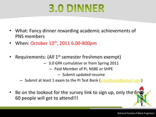 What: Fancy dinner rewarding academic achievements of PNS membersWhen: October 13th, 2011 6.00-800pmRequirements: (All 1st semester freshmen exempt)3.0 GPA cumulative or from Spring 2011Paid Member of Pi, NSBE or SHPESubmit updated resumeSubmit at least 1 exam to the Pi Test Bank (pitestbank@gmail.com)Be on the lookout for the survey link to sign up, only the first 60 people will get to attend!!!3.0 DINNER