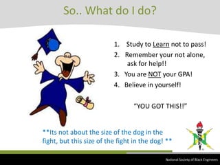 So.. What do I do? Study to Learn not to pass!Remember your not alone,      ask for help!!3.   You are NOT your GPA!4.   Believe in yourself!            “YOU GOT THIS!!”**Its not about the size of the dog in the fight, but this size of the fight in the dog! ** National Society of Black Engineers