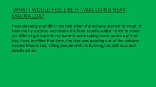 WHAT I WOULD FEEL LIKE IF I WAS LIVING NEAR
MAUNA LOA?
I was sleeping soundly in my bed when the volcano started to erupt. It
took me by surprise and shook the floor rapidly whilst I tried to stand
up. When I got outside my parents were taking cover under a pile of
hay, I was terrified that time, the lava was pouring out of the volcano
named Mauna Loa, killing people with its burning,hot,chili lava and
deadly ashes.
 