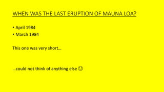 WHEN WAS THE LAST ERUPTION OF MAUNA LOA?
• April 1984
• March 1984
This one was very short…
…could not think of anything else 😢
 