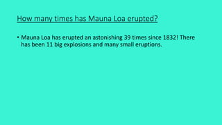 How many times has Mauna Loa erupted?
• Mauna Loa has erupted an astonishing 39 times since 1832! There
has been 11 big explosions and many small eruptions.
 
