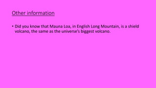 Other information
• Did you know that Mauna Loa, in English Long Mountain, is a shield
volcano, the same as the universe’s biggest volcano.
 