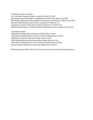 -Certifications and courseware.
A+ Certification, Computer Repair, CompTia, El Paso,TX, 2005
Operating System Technologies: Configuration, Smartforce, Ft. Belvoir, VA, 2005
Identifying , Adding, and Removing System Components, Smartforce, Ft. Belvoir, VA, 2005
Memory, Motherboards, and Processors, Smartforce, Ft. Belvoir, VA
Components, Printers, Networks,and Safety, Smartforce,Ft. Belvoir,VA
Building Relationships, Socializing at Work, Mindleaders Course, GoDaddy Software,Inc.
-Community College
LINUX Shell Scripting, Mesa Community College, Mesa, AZ 2016
LINUX NetworkAdministration, Mesa Community College, Mesa, AZ 2016
LINUX Security,Mesa Community College, Mesa, AZ 2016
LINUX Operating System, Mesa Community College, Mesa, AZ 2016
LINUX System Administration, Mesa Community College, Mesa, AZ 2016
Internet Admin-LINUX,Mesa Community College, Mesa, AZ 2016
Will Graduate fromMCC in Dec.2016 with a Associates of Linux NetworkAdministration.
 