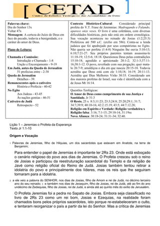 Palavras chave:                                 Contexto Histórico-Cultural:          Considerado principal
Dia do Senhor 13x                               profeta do V.T. Frase de Jeremnias: Madrugando e Falando,
Voltar 47x                                      aparece onze veses. O livro é uma coletânea, com diversas
Mensagem: A certeza do Juízo de Deus em         dificuldades históricas, pois não está em ordem cronológica.
face do pecado, todavia a benignidade, e o      Sua vocação aconteceu no reinado de Josias (1:2;25:3)
caráter do amor de Deus.                        Profetizou até 580 a.C. (exílio em 586). Conta-se a lenda
                                                judaica que foi apedrejado por seus compatriotas no Egito.
Plano de Leitura:                               Não queria ser porfeta (1:4-8) Ninguém lhe ouvia 5:10-13;
                                                6:10;7:21-27. Seu próprios parentes tentam assassina-lo
Chamada e Comissão:                             11:18-19; 12:5-6; 18:18. Questionou Deus pelas contradições
       Introdução e Chamada - 1-8               15:10-18; agredido e aprisionado 20:1-2; 32:1-3;37:11-
       Unção e Encorajamento - 9-19             16;38:1-12. O povo, revoltado com sua pregação, quer mata-
Em Judá, antes da Queda de Jerusalém            lo 26:7-9; amaldiçoa o dia em que nasceu 20:15-18. Todavia
       51 profecias entre - 2-38                acredita que Deus está com ele 1:10,18; 16:19; 20:11-13.
Queda de Jerusalém                              Acredita que Dias Melhores Virão 30:33. Considerado um
       Detalhes - 39.                           dos maiores profetas de Israel, sua vida é identificada com a
Remanescentes após o cativeiro                  de Jesus Mt 16:14.
       História e Profecia - 40-42
No Egito                                        Questões Teológicas:
       Aos Judeus - 43-45                       O Amor de Deus como cumprimento de sua Justiça e
       Às nações gentias - 46-51                Santidade. Jr 31:3
Cativeiro de Judá                               O Resto. 25 x 8:3;11:23; 23:3;24:8; 25:20;29:1; 31:7;
       Retrospecto - 52                         34:7;39:9; 40:10-16; 42:2.15.19; 43:5; 44:7.12.28;
                                                Religião em Espírito e Verdade: Religião verdadeira x
                                                Religião falsa: 3:16; 7:1-15; 29:10-14; 31:19ss
                                                Nova Aliança: 30:18-24; 31:31-34; 32:40.

 Lição 1 – Jeremias o Profeta da Esperança
 Texto Jr 1:1-10

 Origem e Vocação

 1   Palavras de Jeremias, filho de Hilquias, um dos sacerdotes que estavam em Anatote, na terra de
      Benjamim;

      Para entender o papel de Jeremias é importante ler 2Rs 23. Onde está esboçado
      o cenário religioso do povo aos dias de Jeremias. O Profeta cresceu sob o reino
      de Josias e participou da reestruturação sacerdotal do Templo e da religião de
      Javé como religião oficial do Reino de Judá. Josias também tentou retirar a
      idolatria do povo e principalmente dos líderes, mas os reis que lhe seguiram
      tornaram para a idolatria.
 2   a ele veio a palavra do SENHOR, nos dias de Josias, filho de Amom e rei de Judá, no décimo terceiro
      ano do seu reinado; 3 e também nos dias de Jeoaquim, filho de Josias, rei de Judá, até ao fim do ano
      undécimo de Zedequias, filho de Josias, rei de Judá, e ainda até ao quinto mês do exílio de Jerusalém.

      O Profeta Jeremias foi a pedra no Sapato de Josias. Embora seja classificado no
      livro de 2Rs 23 como um rei bom, Josias e Ezequias, na realidade foram
      chamados bons pelos próprios sacerdotes, isto porque re-estabeleceram o culto,
      e tentaram reorganizar o país a partir da lei do Senhor. Mas a crítica de Jeremias
 