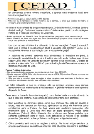 foi direcionada a uma reforma superficial, a apenas uma mudança ritual, sem
     transformação interior.
4¶   A mim me veio, pois, a palavra do SENHOR, dizendo:
5    Antes que eu te formasse no ventre materno, eu te conheci, e, antes que saísses da madre, te
      consagrei, e te constituí profeta às nações.

No verso 5 não se trata de eleição incondicional. A todo momento Jeremias poderia
  desistir ou fugir. Os termos “ventre materno” é de caráter poético e não teológico.
  Refere-se à vocação „intrínseca” de Jeremias.
6   Então, lhe disse eu: ah! SENHOR Deus! Eis que não sei falar, porque não passo de uma criança.
7   Mas o SENHOR me disse: Não digas: Não passo de uma criança; porque a todos a quem eu te enviar
     irás; e tudo quanto eu te mandar falarás.

     Um bom recurso didático é a utilização do termo “vocação”. O que é vocação?
     Será que a igreja é vocacionada? Qual a vocação dos crentes? Como foi a
     vocação de Jeremias e sua relação com a vocação da Igreja?

     A vocação do profeta Jeremias está direcionada à realidade do povo, à
     aproximação verdadeira de Javé e à crítica do culto e da realeza que diziam
     seguir Deus, mas na verdade buscavam apenas seus interesses. O papel do
     profeta é a denuncia “voz profética” que, sob direção de Deus revela os erros e
     desafia à mudança de vida.
Postura Profética de Jeremias
8 Não temas diante deles, porque eu sou contigo para te livrar, diz o SENHOR.
9 Depois, estendeu o SENHOR a mão, tocou-me na boca e o SENHOR me disse: Eis que ponho na tua
   boca as minhas palavras.
10 Olha que hoje te constituo sobre as nações e sobre os reinos, para arrancares e derribares, para
   destruíres e arruinares e também para edificares e para plantares.

Um fator relevante é que os profetas, não se arrogam profetas, mas sempre
  demonstram sua inferioridade e incapacidade. A grande verdade é que o profeta
  depende de Deus.

Deus tocou a boca de Jeremias (sagrado) como Isaias havia um entendimento de
  que a boca era profana, mas se tocada pelo Senhor teria dom profético.

O Dom profético de Jeremias assim como dos profetas não está em revelar o
  futuro, mas em lembrar do Passado, apontando os erros do Presente como
  conclusivos para o Futuro: Se hoje vocês não mudarem (presente), não
  retornarem para o Deus que lhes tirou do Egito (passado), vocês serão
  deportados (Futuro). Muito diferente das profecias dos falsos profetas que
  somente apontavam para o futuro, sem considerar a história e as atitudes
  presentes (Ver estudo sobre profetismo no Blog em antigo testamento).

O Ofício profético está sobre as nações e reinos. No Israel antigo existiam os
  profetas particulares, contratados pelo Rei para abençoar seu reino e profetizar
 