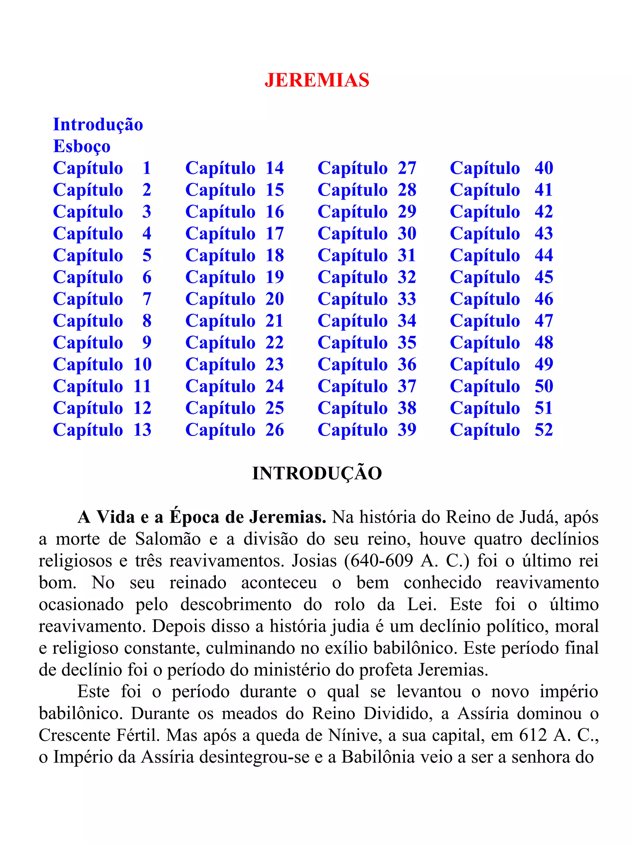JEREMIAS 
Introdução 
Esboço 
Capítulo 1 Capítulo 14 Capítulo 27 Capítulo 40 
Capítulo 2 Capítulo 15 Capítulo 28 Capítulo 41 
Capítulo 3 Capítulo 16 Capítulo 29 Capítulo 42 
Capítulo 4 Capítulo 17 Capítulo 30 Capítulo 43 
Capítulo 5 Capítulo 18 Capítulo 31 Capítulo 44 
Capítulo 6 Capítulo 19 Capítulo 32 Capítulo 45 
Capítulo 7 Capítulo 20 Capítulo 33 Capítulo 46 
Capítulo 8 Capítulo 21 Capítulo 34 Capítulo 47 
Capítulo 9 Capítulo 22 Capítulo 35 Capítulo 48 
Capítulo 10 Capítulo 23 Capítulo 36 Capítulo 49 
Capítulo 11 Capítulo 24 Capítulo 37 Capítulo 50 
Capítulo 12 Capítulo 25 Capítulo 38 Capítulo 51 
Capítulo 13 Capítulo 26 Capítulo 39 Capítulo 52 
INTRODUÇÃO 
A Vida e a Época de Jeremias. Na história do Reino de Judá, após 
a morte de Salomão e a divisão do seu reino, houve quatro declínios 
religiosos e três reavivamentos. Josias (640-609 A. C.) foi o último rei 
bom. No seu reinado aconteceu o bem conhecido reavivamento 
ocasionado pelo descobrimento do rolo da Lei. Este foi o último 
reavivamento. Depois disso a história judia é um declínio político, moral 
e religioso constante, culminando no exílio babilônico. Este período final 
de declínio foi o período do ministério do profeta Jeremias. 
Este foi o período durante o qual se levantou o novo império 
babilônico. Durante os meados do Reino Dividido, a Assíria dominou o 
Crescente Fértil. Mas após a queda de Nínive, a sua capital, em 612 A. C., 
o Império da Assíria desintegrou-se e a Babilônia veio a ser a senhora do 
 