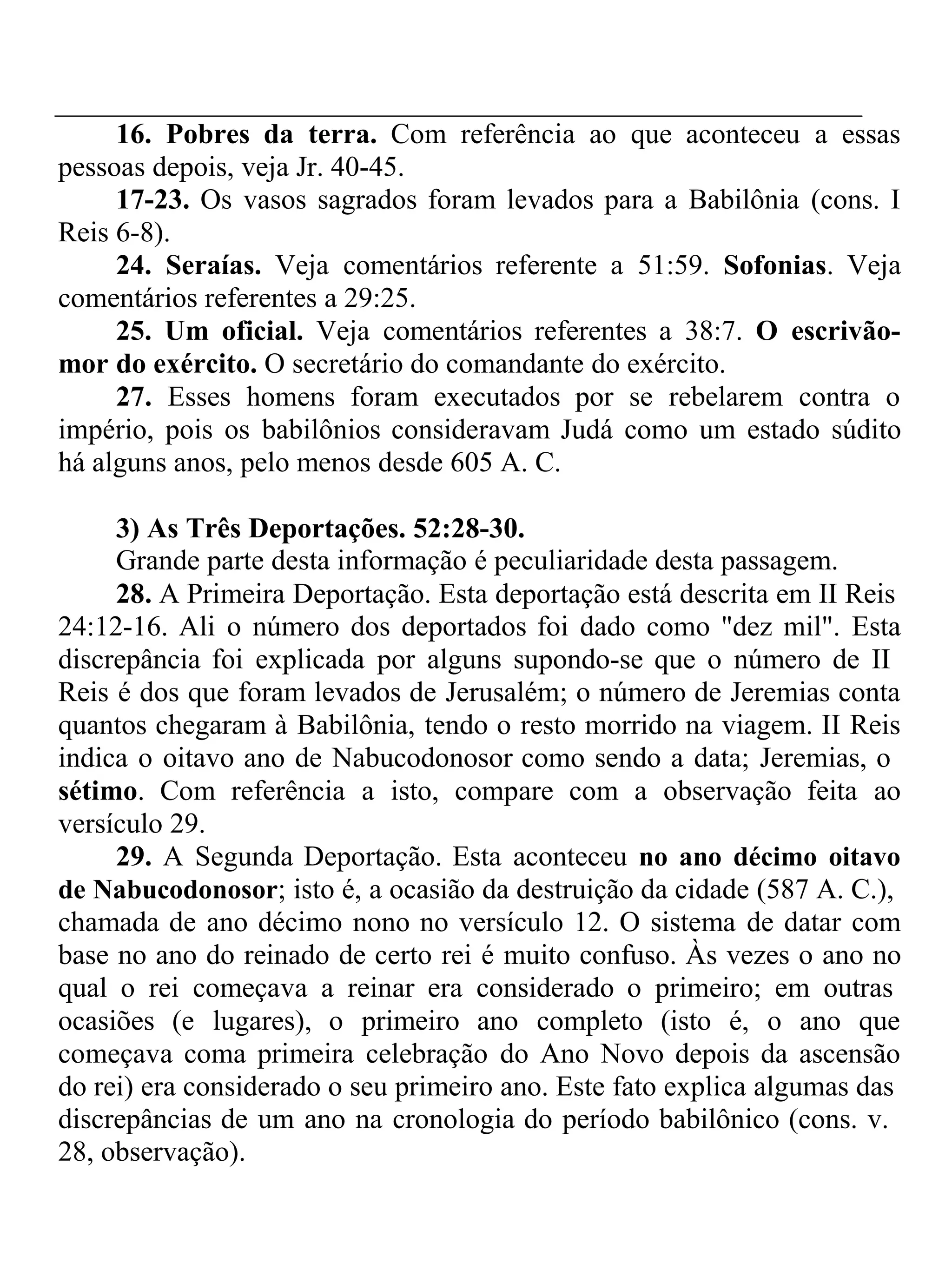 16. Pobres da terra. Com referência ao que aconteceu a essas 
pessoas depois, veja Jr. 40-45. 
17-23. Os vasos sagrados foram levados para a Babilônia (cons. I 
Reis 6-8). 
24. Seraías. Veja comentários referente a 51:59. Sofonias. Veja 
comentários referentes a 29:25. 
25. Um oficial. Veja comentários referentes a 38:7. O escrivão-mor 
do exército. O secretário do comandante do exército. 
27. Esses homens foram executados por se rebelarem contra o 
império, pois os babilônios consideravam Judá como um estado súdito 
há alguns anos, pelo menos desde 605 A. C. 
3) As Três Deportações. 52:28-30. 
Grande parte desta informação é peculiaridade desta passagem. 
28. A Primeira Deportação. Esta deportação está descrita em II Reis 
24:12-16. Ali o número dos deportados foi dado como "dez mil". Esta 
discrepância foi explicada por alguns supondo-se que o número de II 
Reis é dos que foram levados de Jerusalém; o número de Jeremias conta 
quantos chegaram à Babilônia, tendo o resto morrido na viagem. II Reis 
indica o oitavo ano de Nabucodonosor como sendo a data; Jeremias, o 
sétimo. Com referência a isto, compare com a observação feita ao 
versículo 29. 
29. A Segunda Deportação. Esta aconteceu no ano décimo oitavo 
de Nabucodonosor; isto é, a ocasião da destruição da cidade (587 A. C.), 
chamada de ano décimo nono no versículo 12. O sistema de datar com 
base no ano do reinado de certo rei é muito confuso. Às vezes o ano no 
qual o rei começava a reinar era considerado o primeiro; em outras 
ocasiões (e lugares), o primeiro ano completo (isto é, o ano que 
começava coma primeira celebração do Ano Novo depois da ascensão 
do rei) era considerado o seu primeiro ano. Este fato explica algumas das 
discrepâncias de um ano na cronologia do período babilônico (cons. v. 
28, observação). 
 