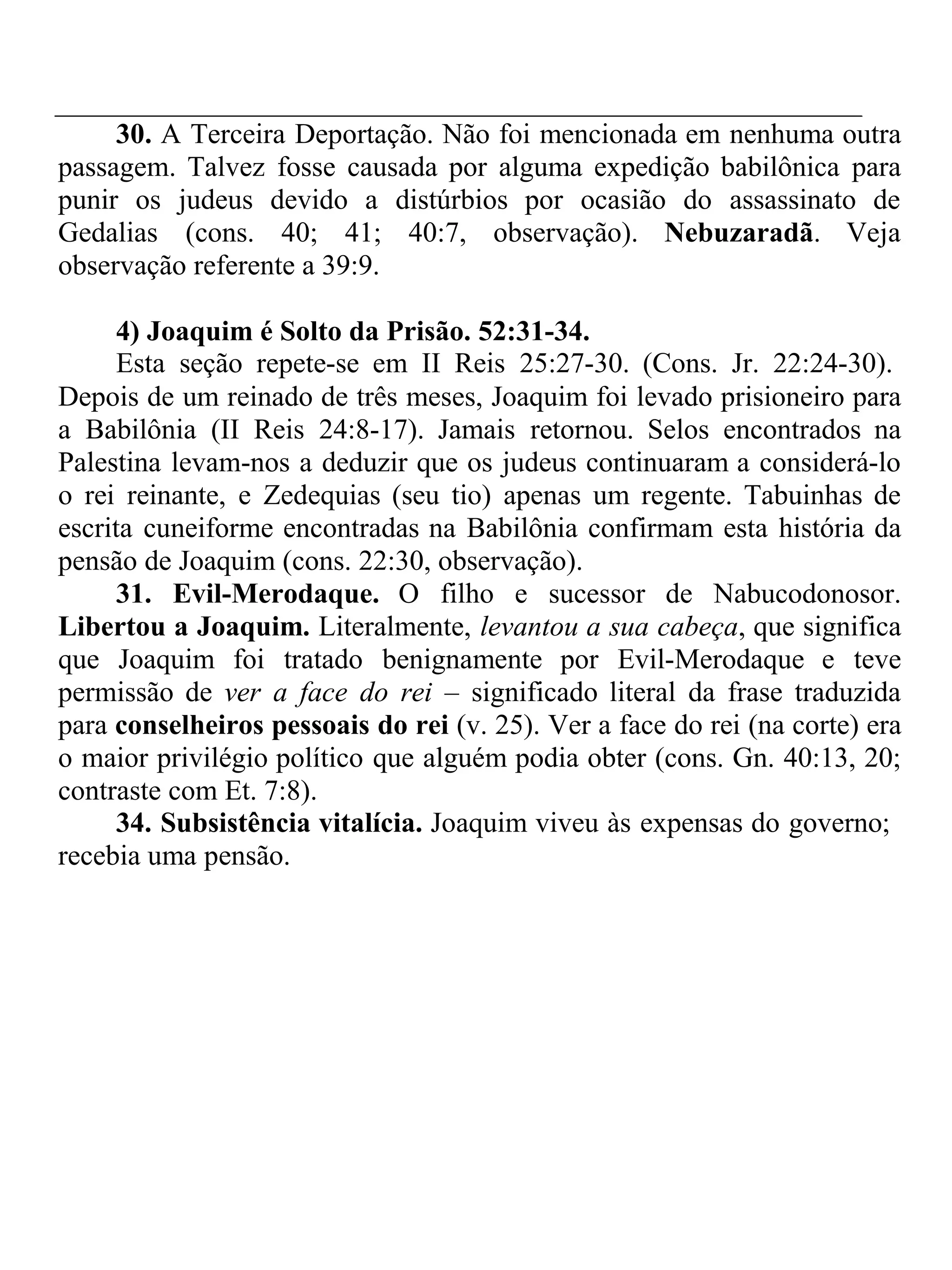 30. A Terceira Deportação. Não foi mencionada em nenhuma outra 
passagem. Talvez fosse causada por alguma expedição babilônica para 
punir os judeus devido a distúrbios por ocasião do assassinato de 
Gedalias (cons. 40; 41; 40:7, observação). Nebuzaradã. Veja 
observação referente a 39:9. 
4) Joaquim é Solto da Prisão. 52:31-34. 
Esta seção repete-se em II Reis 25:27-30. (Cons. Jr. 22:24-30). 
Depois de um reinado de três meses, Joaquim foi levado prisioneiro para 
a Babilônia (II Reis 24:8-17). Jamais retornou. Selos encontrados na 
Palestina levam-nos a deduzir que os judeus continuaram a considerá-lo 
o rei reinante, e Zedequias (seu tio) apenas um regente. Tabuinhas de 
escrita cuneiforme encontradas na Babilônia confirmam esta história da 
pensão de Joaquim (cons. 22:30, observação). 
31. Evil-Merodaque. O filho e sucessor de Nabucodonosor. 
Libertou a Joaquim. Literalmente, levantou a sua cabeça, que significa 
que Joaquim foi tratado benignamente por Evil-Merodaque e teve 
permissão de ver a face do rei – significado literal da frase traduzida 
para conselheiros pessoais do rei (v. 25). Ver a face do rei (na corte) era 
o maior privilégio político que alguém podia obter (cons. Gn. 40:13, 20; 
contraste com Et. 7:8). 
34. Subsistência vitalícia. Joaquim viveu às expensas do governo; 
recebia uma pensão. 
