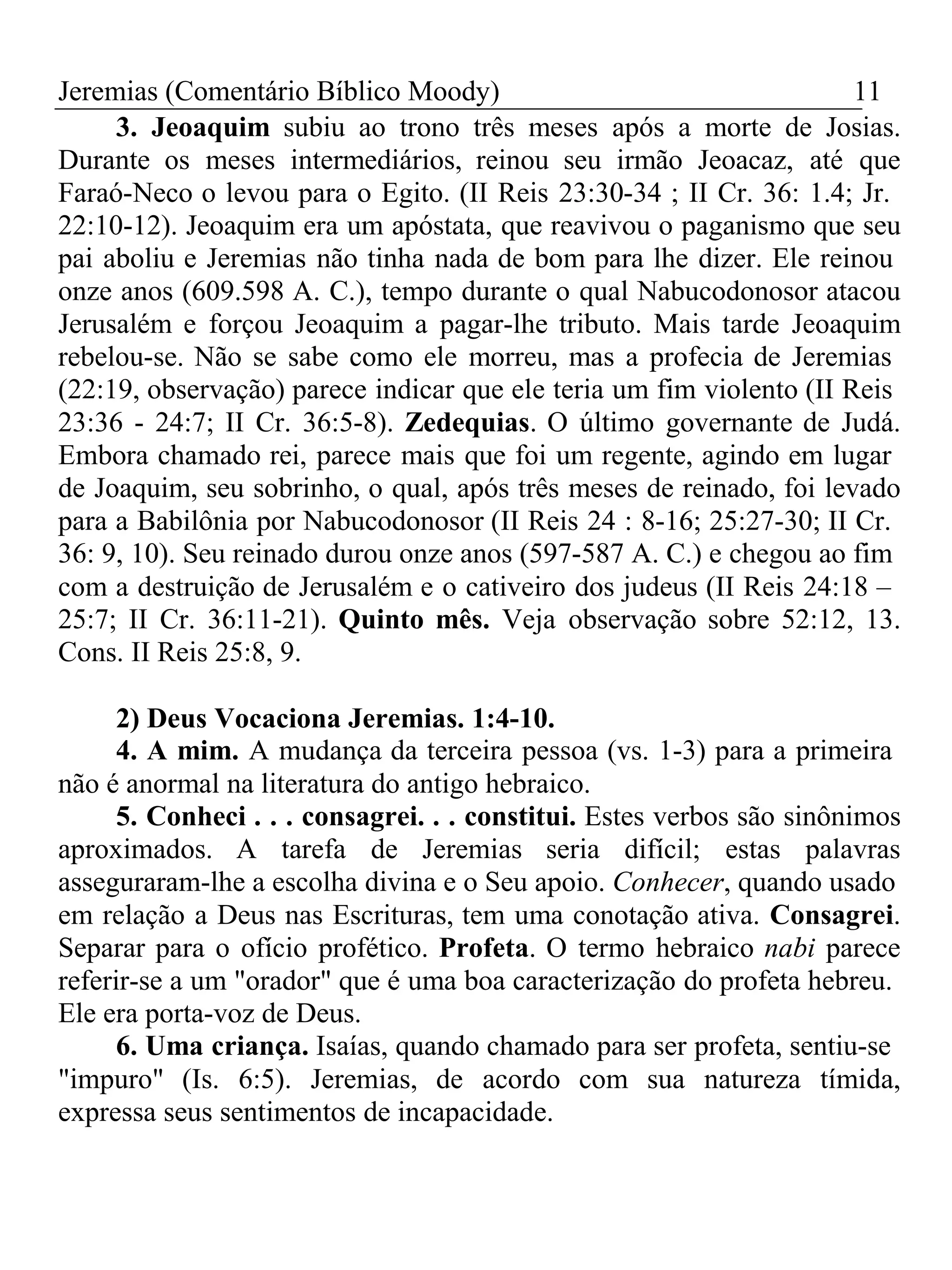 Jeremias (Comentário Bíblico Moody) 11 
3. Jeoaquim subiu ao trono três meses após a morte de Josias. 
Durante os meses intermediários, reinou seu irmão Jeoacaz, até que 
Faraó-Neco o levou para o Egito. (II Reis 23:30-34 ; II Cr. 36: 1.4; Jr. 
22:10-12). Jeoaquim era um apóstata, que reavivou o paganismo que seu 
pai aboliu e Jeremias não tinha nada de bom para lhe dizer. Ele reinou 
onze anos (609.598 A. C.), tempo durante o qual Nabucodonosor atacou 
Jerusalém e forçou Jeoaquim a pagar-lhe tributo. Mais tarde Jeoaquim 
rebelou-se. Não se sabe como ele morreu, mas a profecia de Jeremias 
(22:19, observação) parece indicar que ele teria um fim violento (II Reis 
23:36 - 24:7; II Cr. 36:5-8). Zedequias. O último governante de Judá. 
Embora chamado rei, parece mais que foi um regente, agindo em lugar 
de Joaquim, seu sobrinho, o qual, após três meses de reinado, foi levado 
para a Babilônia por Nabucodonosor (II Reis 24 : 8-16; 25:27-30; II Cr. 
36: 9, 10). Seu reinado durou onze anos (597-587 A. C.) e chegou ao fim 
com a destruição de Jerusalém e o cativeiro dos judeus (II Reis 24:18 – 
25:7; II Cr. 36:11-21). Quinto mês. Veja observação sobre 52:12, 13. 
Cons. II Reis 25:8, 9. 
2) Deus Vocaciona Jeremias. 1:4-10. 
4. A mim. A mudança da terceira pessoa (vs. 1-3) para a primeira 
não é anormal na literatura do antigo hebraico. 
5. Conheci . . . consagrei. . . constitui. Estes verbos são sinônimos 
aproximados. A tarefa de Jeremias seria difícil; estas palavras 
asseguraram-lhe a escolha divina e o Seu apoio. Conhecer, quando usado 
em relação a Deus nas Escrituras, tem uma conotação ativa. Consagrei. 
Separar para o ofício profético. Profeta. O termo hebraico nabi parece 
referir-se a um "orador" que é uma boa caracterização do profeta hebreu. 
Ele era porta-voz de Deus. 
6. Uma criança. Isaías, quando chamado para ser profeta, sentiu-se 
"impuro" (Is. 6:5). Jeremias, de acordo com sua natureza tímida, 
expressa seus sentimentos de incapacidade. 
 