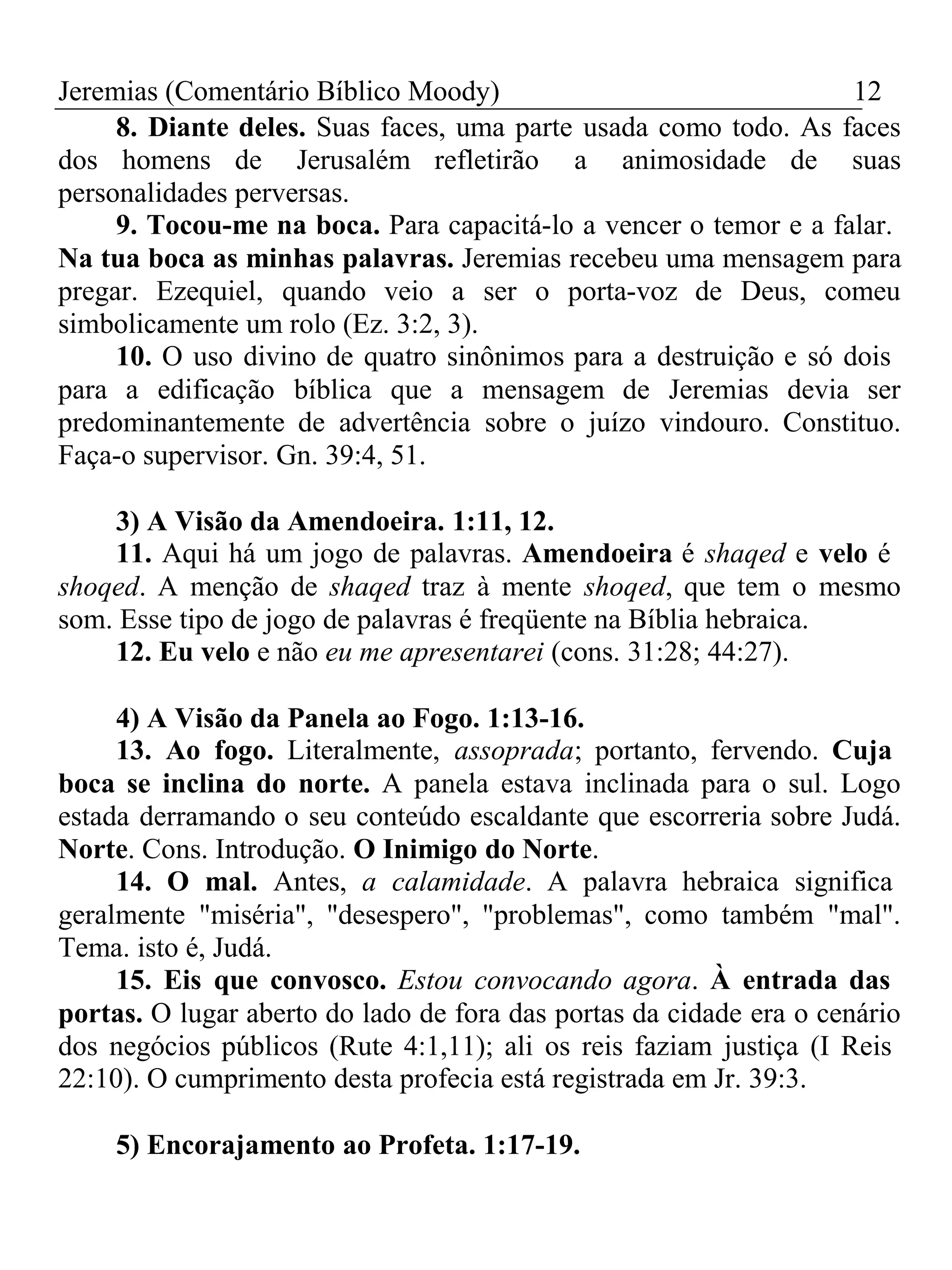 Jeremias (Comentário Bíblico Moody) 12 
8. Diante deles. Suas faces, uma parte usada como todo. As faces 
dos homens de Jerusalém refletirão a animosidade de suas 
personalidades perversas. 
9. Tocou-me na boca. Para capacitá-lo a vencer o temor e a falar. 
Na tua boca as minhas palavras. Jeremias recebeu uma mensagem para 
pregar. Ezequiel, quando veio a ser o porta-voz de Deus, comeu 
simbolicamente um rolo (Ez. 3:2, 3). 
10. O uso divino de quatro sinônimos para a destruição e só dois 
para a edificação bíblica que a mensagem de Jeremias devia ser 
predominantemente de advertência sobre o juízo vindouro. Constituo. 
Faça-o supervisor. Gn. 39:4, 51. 
3) A Visão da Amendoeira. 1:11, 12. 
11. Aqui há um jogo de palavras. Amendoeira é shaqed e velo é 
shoqed. A menção de shaqed traz à mente shoqed, que tem o mesmo 
som. Esse tipo de jogo de palavras é freqüente na Bíblia hebraica. 
12. Eu velo e não eu me apresentarei (cons. 31:28; 44:27). 
4) A Visão da Panela ao Fogo. 1:13-16. 
13. Ao fogo. Literalmente, assoprada; portanto, fervendo. Cuja 
boca se inclina do norte. A panela estava inclinada para o sul. Logo 
estada derramando o seu conteúdo escaldante que escorreria sobre Judá. 
Norte. Cons. Introdução. O Inimigo do Norte. 
14. O mal. Antes, a calamidade. A palavra hebraica significa 
geralmente "miséria", "desespero", "problemas", como também "mal". 
Tema. isto é, Judá. 
15. Eis que convosco. Estou convocando agora. À entrada das 
portas. O lugar aberto do lado de fora das portas da cidade era o cenário 
dos negócios públicos (Rute 4:1,11); ali os reis faziam justiça (I Reis 
22:10). O cumprimento desta profecia está registrada em Jr. 39:3. 
5) Encorajamento ao Profeta. 1:17-19. 
 