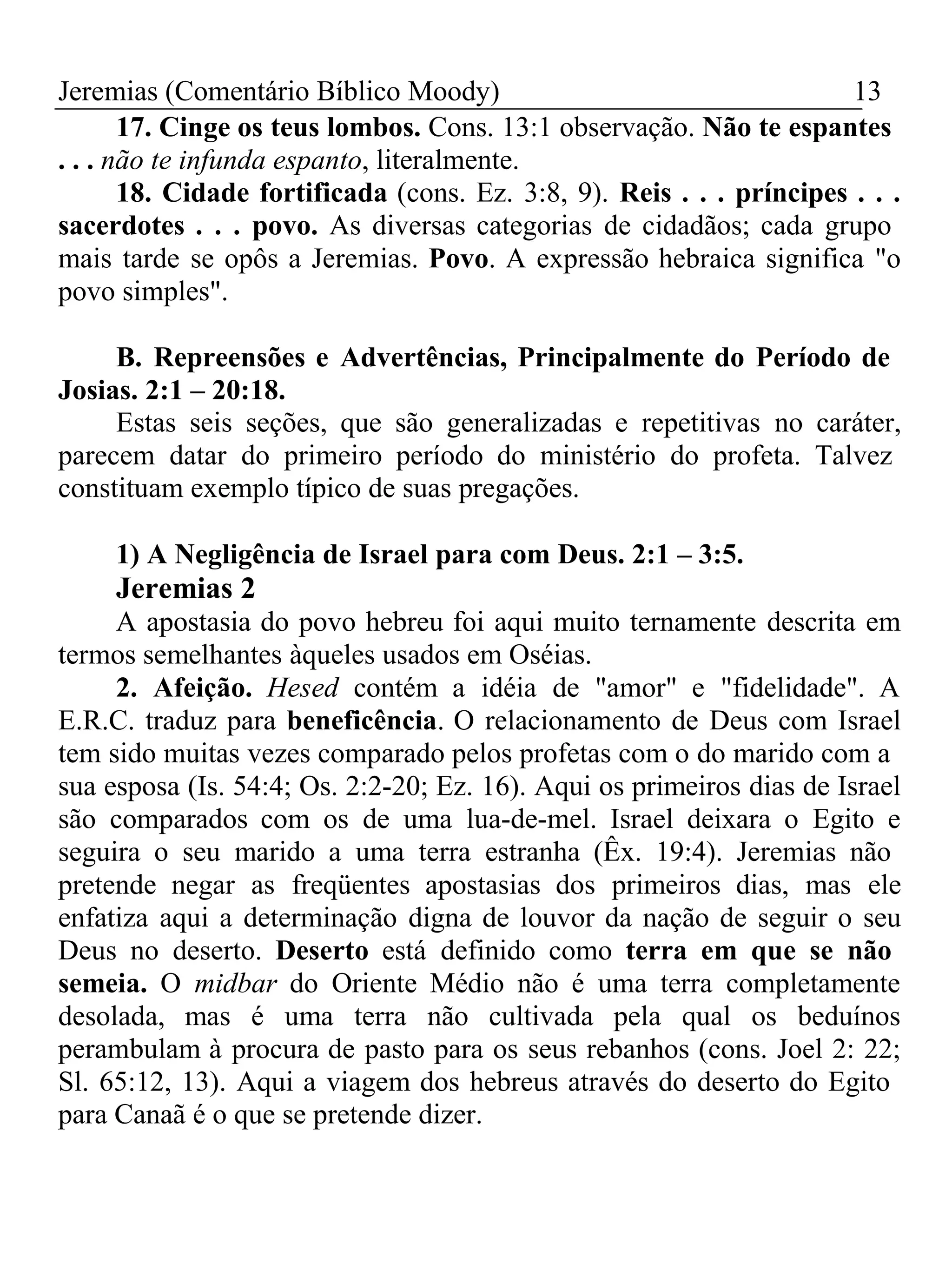 Jeremias (Comentário Bíblico Moody) 13 
17. Cinge os teus lombos. Cons. 13:1 observação. Não te espantes 
. . . não te infunda espanto, literalmente. 
18. Cidade fortificada (cons. Ez. 3:8, 9). Reis . . . príncipes . . . 
sacerdotes . . . povo. As diversas categorias de cidadãos; cada grupo 
mais tarde se opôs a Jeremias. Povo. A expressão hebraica significa "o 
povo simples". 
B. Repreensões e Advertências, Principalmente do Período de 
Josias. 2:1 – 20:18. 
Estas seis seções, que são generalizadas e repetitivas no caráter, 
parecem datar do primeiro período do ministério do profeta. Talvez 
constituam exemplo típico de suas pregações. 
1) A Negligência de Israel para com Deus. 2:1 – 3:5. 
Jeremias 2 
A apostasia do povo hebreu foi aqui muito ternamente descrita em 
termos semelhantes àqueles usados em Oséias. 
2. Afeição. Hesed contém a idéia de "amor" e "fidelidade". A 
E.R.C. traduz para beneficência. O relacionamento de Deus com Israel 
tem sido muitas vezes comparado pelos profetas com o do marido com a 
sua esposa (Is. 54:4; Os. 2:2-20; Ez. 16). Aqui os primeiros dias de Israel 
são comparados com os de uma lua-de-mel. Israel deixara o Egito e 
seguira o seu marido a uma terra estranha (Êx. 19:4). Jeremias não 
pretende negar as freqüentes apostasias dos primeiros dias, mas ele 
enfatiza aqui a determinação digna de louvor da nação de seguir o seu 
Deus no deserto. Deserto está definido como terra em que se não 
semeia. O midbar do Oriente Médio não é uma terra completamente 
desolada, mas é uma terra não cultivada pela qual os beduínos 
perambulam à procura de pasto para os seus rebanhos (cons. Joel 2: 22; 
Sl. 65:12, 13). Aqui a viagem dos hebreus através do deserto do Egito 
para Canaã é o que se pretende dizer. 
 