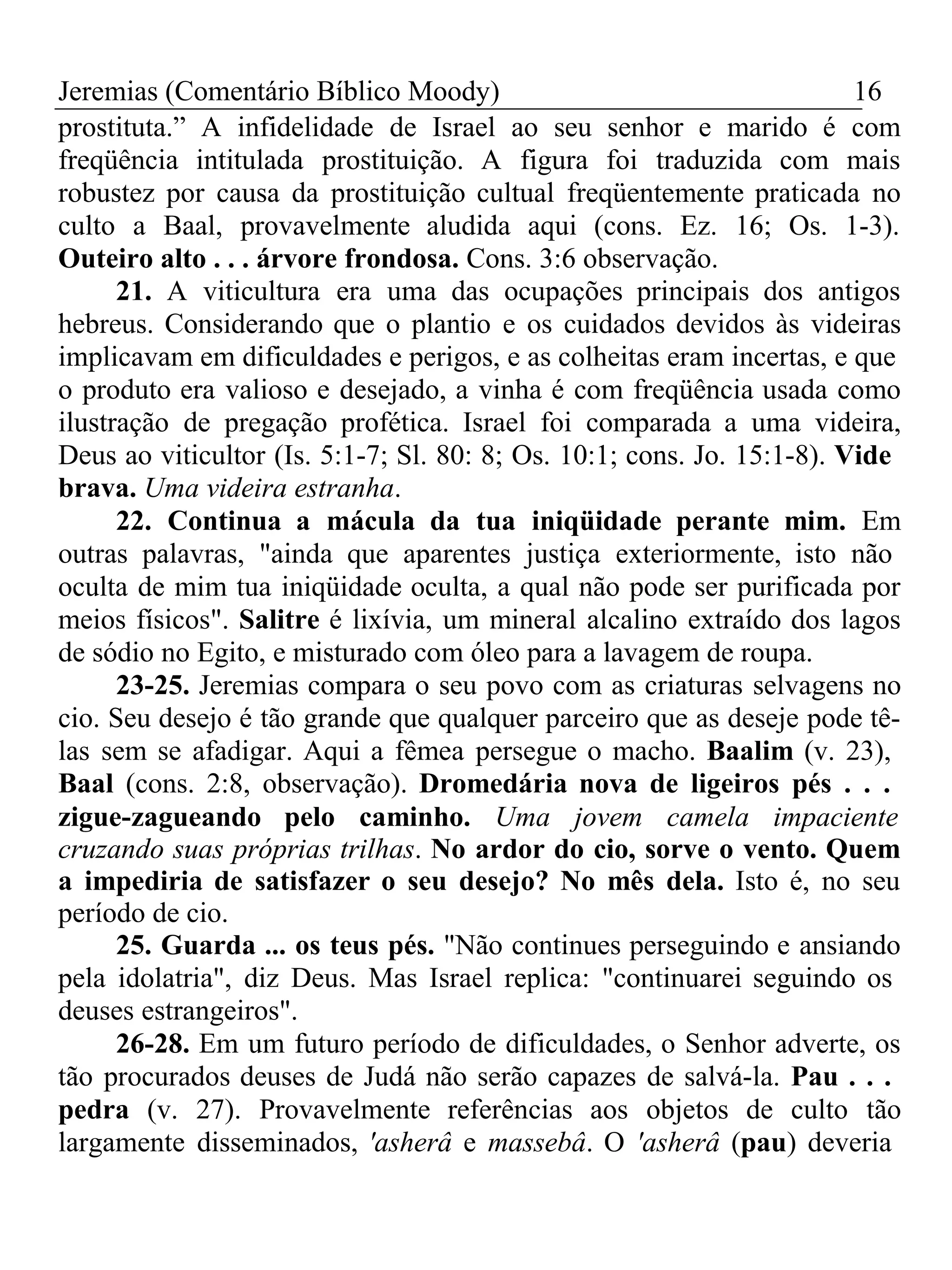 Jeremias (Comentário Bíblico Moody) 16 
prostituta.” A infidelidade de Israel ao seu senhor e marido é com 
freqüência intitulada prostituição. A figura foi traduzida com mais 
robustez por causa da prostituição cultual freqüentemente praticada no 
culto a Baal, provavelmente aludida aqui (cons. Ez. 16; Os. 1-3). 
Outeiro alto . . . árvore frondosa. Cons. 3:6 observação. 
21. A viticultura era uma das ocupações principais dos antigos 
hebreus. Considerando que o plantio e os cuidados devidos às videiras 
implicavam em dificuldades e perigos, e as colheitas eram incertas, e que 
o produto era valioso e desejado, a vinha é com freqüência usada como 
ilustração de pregação profética. Israel foi comparada a uma videira, 
Deus ao viticultor (Is. 5:1-7; Sl. 80: 8; Os. 10:1; cons. Jo. 15:1-8). Vide 
brava. Uma videira estranha. 
22. Continua a mácula da tua iniqüidade perante mim. Em 
outras palavras, "ainda que aparentes justiça exteriormente, isto não 
oculta de mim tua iniqüidade oculta, a qual não pode ser purificada por 
meios físicos". Salitre é lixívia, um mineral alcalino extraído dos lagos 
de sódio no Egito, e misturado com óleo para a lavagem de roupa. 
23-25. Jeremias compara o seu povo com as criaturas selvagens no 
cio. Seu desejo é tão grande que qualquer parceiro que as deseje pode tê-las 
sem se afadigar. Aqui a fêmea persegue o macho. Baalim (v. 23), 
Baal (cons. 2:8, observação). Dromedária nova de ligeiros pés . . . 
zigue-zagueando pelo caminho. Uma jovem camela impaciente 
cruzando suas próprias trilhas. No ardor do cio, sorve o vento. Quem 
a impediria de satisfazer o seu desejo? No mês dela. Isto é, no seu 
período de cio. 
25. Guarda ... os teus pés. "Não continues perseguindo e ansiando 
pela idolatria", diz Deus. Mas Israel replica: "continuarei seguindo os 
deuses estrangeiros". 
26-28. Em um futuro período de dificuldades, o Senhor adverte, os 
tão procurados deuses de Judá não serão capazes de salvá-la. Pau . . . 
pedra (v. 27). Provavelmente referências aos objetos de culto tão 
largamente disseminados, 'asherâ e massebâ. O 'asherâ (pau) deveria 
 