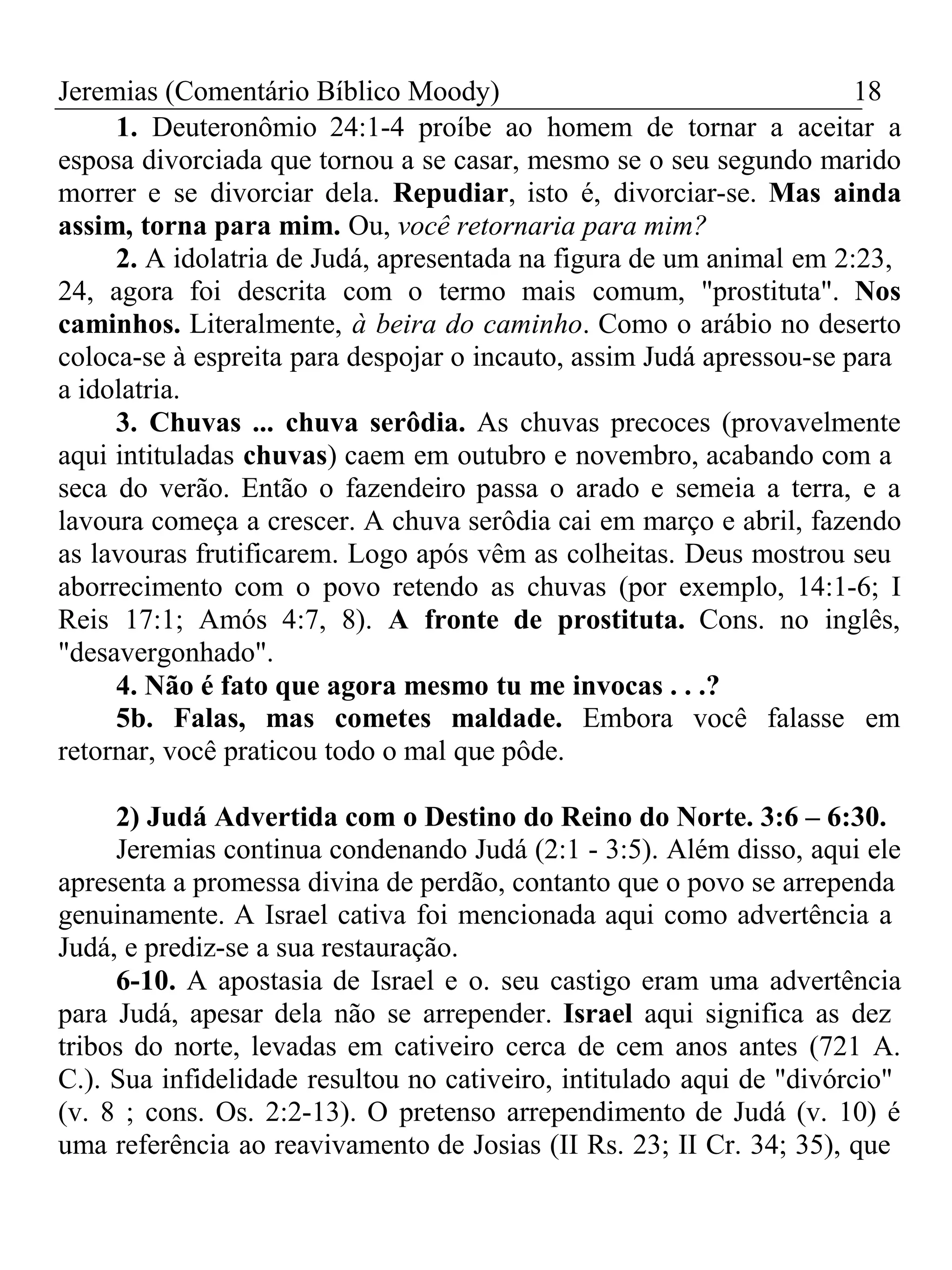 Jeremias (Comentário Bíblico Moody) 18 
1. Deuteronômio 24:1-4 proíbe ao homem de tornar a aceitar a 
esposa divorciada que tornou a se casar, mesmo se o seu segundo marido 
morrer e se divorciar dela. Repudiar, isto é, divorciar-se. Mas ainda 
assim, torna para mim. Ou, você retornaria para mim? 
2. A idolatria de Judá, apresentada na figura de um animal em 2:23, 
24, agora foi descrita com o termo mais comum, "prostituta". Nos 
caminhos. Literalmente, à beira do caminho. Como o arábio no deserto 
coloca-se à espreita para despojar o incauto, assim Judá apressou-se para 
a idolatria. 
3. Chuvas ... chuva serôdia. As chuvas precoces (provavelmente 
aqui intituladas chuvas) caem em outubro e novembro, acabando com a 
seca do verão. Então o fazendeiro passa o arado e semeia a terra, e a 
lavoura começa a crescer. A chuva serôdia cai em março e abril, fazendo 
as lavouras frutificarem. Logo após vêm as colheitas. Deus mostrou seu 
aborrecimento com o povo retendo as chuvas (por exemplo, 14:1-6; I 
Reis 17:1; Amós 4:7, 8). A fronte de prostituta. Cons. no inglês, 
"desavergonhado". 
4. Não é fato que agora mesmo tu me invocas . . .? 
5b. Falas, mas cometes maldade. Embora você falasse em 
retornar, você praticou todo o mal que pôde. 
2) Judá Advertida com o Destino do Reino do Norte. 3:6 – 6:30. 
Jeremias continua condenando Judá (2:1 - 3:5). Além disso, aqui ele 
apresenta a promessa divina de perdão, contanto que o povo se arrependa 
genuinamente. A Israel cativa foi mencionada aqui como advertência a 
Judá, e prediz-se a sua restauração. 
6-10. A apostasia de Israel e o. seu castigo eram uma advertência 
para Judá, apesar dela não se arrepender. Israel aqui significa as dez 
tribos do norte, levadas em cativeiro cerca de cem anos antes (721 A. 
C.). Sua infidelidade resultou no cativeiro, intitulado aqui de "divórcio" 
(v. 8 ; cons. Os. 2:2-13). O pretenso arrependimento de Judá (v. 10) é 
uma referência ao reavivamento de Josias (II Rs. 23; II Cr. 34; 35), que 
 