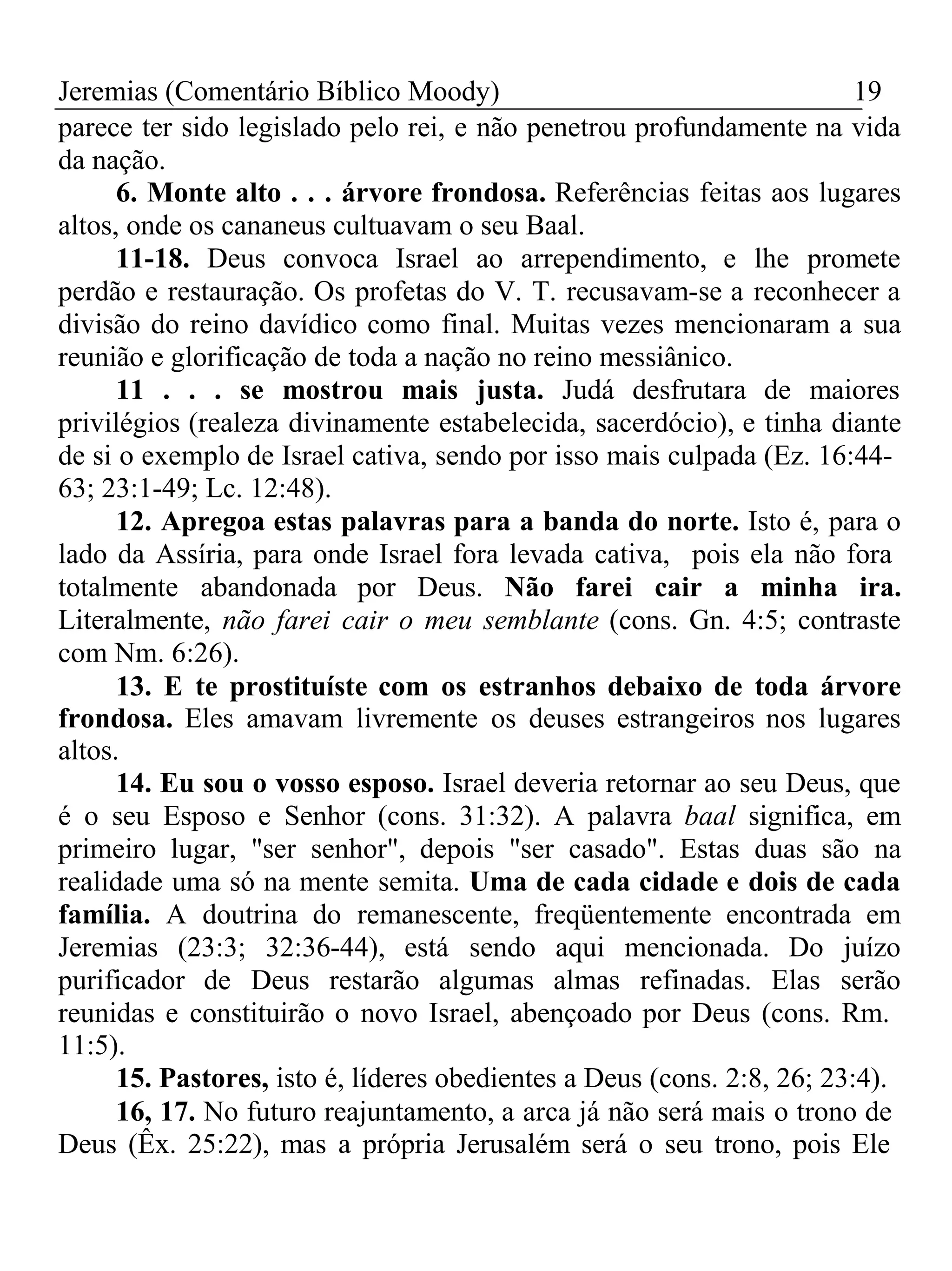 Jeremias (Comentário Bíblico Moody) 19 
parece ter sido legislado pelo rei, e não penetrou profundamente na vida 
da nação. 
6. Monte alto . . . árvore frondosa. Referências feitas aos lugares 
altos, onde os cananeus cultuavam o seu Baal. 
11-18. Deus convoca Israel ao arrependimento, e lhe promete 
perdão e restauração. Os profetas do V. T. recusavam-se a reconhecer a 
divisão do reino davídico como final. Muitas vezes mencionaram a sua 
reunião e glorificação de toda a nação no reino messiânico. 
11 . . . se mostrou mais justa. Judá desfrutara de maiores 
privilégios (realeza divinamente estabelecida, sacerdócio), e tinha diante 
de si o exemplo de Israel cativa, sendo por isso mais culpada (Ez. 16:44- 
63; 23:1-49; Lc. 12:48). 
12. Apregoa estas palavras para a banda do norte. Isto é, para o 
lado da Assíria, para onde Israel fora levada cativa, pois ela não fora 
totalmente abandonada por Deus. Não farei cair a minha ira. 
Literalmente, não farei cair o meu semblante (cons. Gn. 4:5; contraste 
com Nm. 6:26). 
13. E te prostituíste com os estranhos debaixo de toda árvore 
frondosa. Eles amavam livremente os deuses estrangeiros nos lugares 
altos. 
14. Eu sou o vosso esposo. Israel deveria retornar ao seu Deus, que 
é o seu Esposo e Senhor (cons. 31:32). A palavra baal significa, em 
primeiro lugar, "ser senhor", depois "ser casado". Estas duas são na 
realidade uma só na mente semita. Uma de cada cidade e dois de cada 
família. A doutrina do remanescente, freqüentemente encontrada em 
Jeremias (23:3; 32:36-44), está sendo aqui mencionada. Do juízo 
purificador de Deus restarão algumas almas refinadas. Elas serão 
reunidas e constituirão o novo Israel, abençoado por Deus (cons. Rm. 
11:5). 
15. Pastores, isto é, líderes obedientes a Deus (cons. 2:8, 26; 23:4). 
16, 17. No futuro reajuntamento, a arca já não será mais o trono de 
Deus (Êx. 25:22), mas a própria Jerusalém será o seu trono, pois Ele 
 