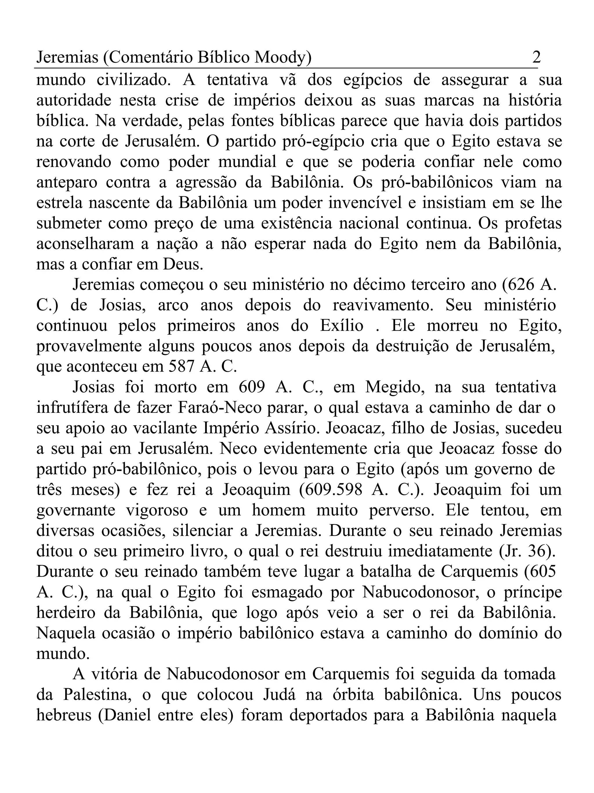Jeremias (Comentário Bíblico Moody) 2 
mundo civilizado. A tentativa vã dos egípcios de assegurar a sua 
autoridade nesta crise de impérios deixou as suas marcas na história 
bíblica. Na verdade, pelas fontes bíblicas parece que havia dois partidos 
na corte de Jerusalém. O partido pró-egípcio cria que o Egito estava se 
renovando como poder mundial e que se poderia confiar nele como 
anteparo contra a agressão da Babilônia. Os pró-babilônicos viam na 
estrela nascente da Babilônia um poder invencível e insistiam em se lhe 
submeter como preço de uma existência nacional continua. Os profetas 
aconselharam a nação a não esperar nada do Egito nem da Babilônia, 
mas a confiar em Deus. 
Jeremias começou o seu ministério no décimo terceiro ano (626 A. 
C.) de Josias, arco anos depois do reavivamento. Seu ministério 
continuou pelos primeiros anos do Exílio . Ele morreu no Egito, 
provavelmente alguns poucos anos depois da destruição de Jerusalém, 
que aconteceu em 587 A. C. 
Josias foi morto em 609 A. C., em Megido, na sua tentativa 
infrutífera de fazer Faraó-Neco parar, o qual estava a caminho de dar o 
seu apoio ao vacilante Império Assírio. Jeoacaz, filho de Josias, sucedeu 
a seu pai em Jerusalém. Neco evidentemente cria que Jeoacaz fosse do 
partido pró-babilônico, pois o levou para o Egito (após um governo de 
três meses) e fez rei a Jeoaquim (609.598 A. C.). Jeoaquim foi um 
governante vigoroso e um homem muito perverso. Ele tentou, em 
diversas ocasiões, silenciar a Jeremias. Durante o seu reinado Jeremias 
ditou o seu primeiro livro, o qual o rei destruiu imediatamente (Jr. 36). 
Durante o seu reinado também teve lugar a batalha de Carquemis (605 
A. C.), na qual o Egito foi esmagado por Nabucodonosor, o príncipe 
herdeiro da Babilônia, que logo após veio a ser o rei da Babilônia. 
Naquela ocasião o império babilônico estava a caminho do domínio do 
mundo. 
A vitória de Nabucodonosor em Carquemis foi seguida da tomada 
da Palestina, o que colocou Judá na órbita babilônica. Uns poucos 
hebreus (Daniel entre eles) foram deportados para a Babilônia naquela 
 